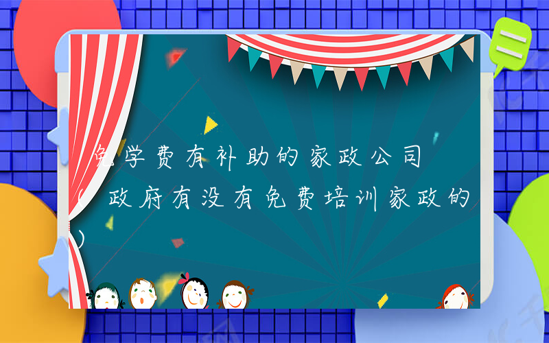免学费有补助的家政公司 (政府有没有免费培训家政的)
